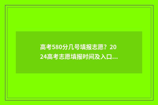 高考580分几号填报志愿？2024高考志愿填报时间及入口汇总 高考成绩580分怎么样