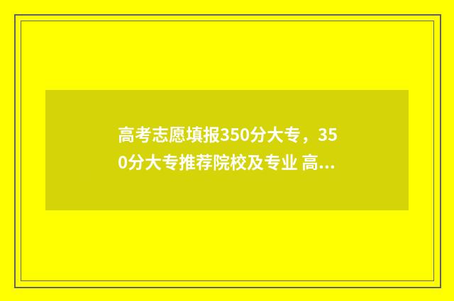 高考志愿填报350分大专，350分大专推荐院校及专业 高考志愿填报351怎么填