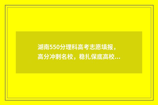 湖南550分理科高考志愿填报，高分冲刺名校，稳扎保底高校 湖南550分左右的理科大学