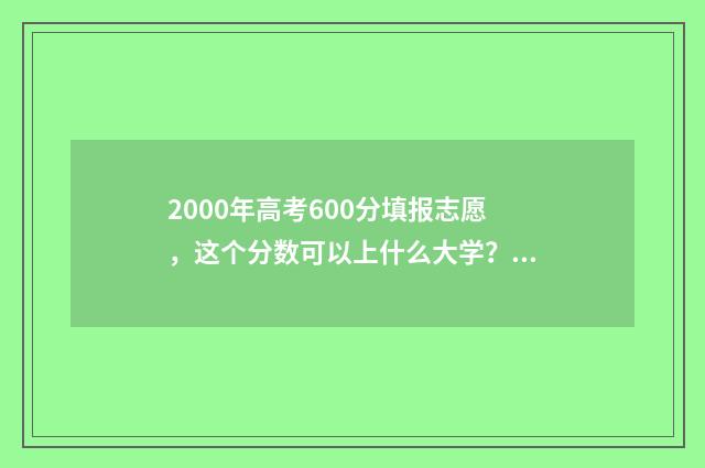 2000年高考600分填报志愿，这个分数可以上什么大学？ 2000年高考600分以上人数