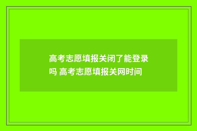 高考志愿填报关闭了能登录吗 高考志愿填报关网时间