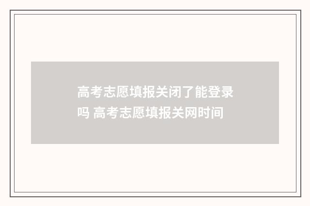高考志愿填报关闭了能登录吗 高考志愿填报关网时间