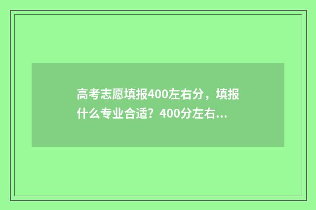 高考志愿填报400左右分，填报什么专业合适？400分左右填报志愿推荐 高考志愿填报40个志愿怎么填