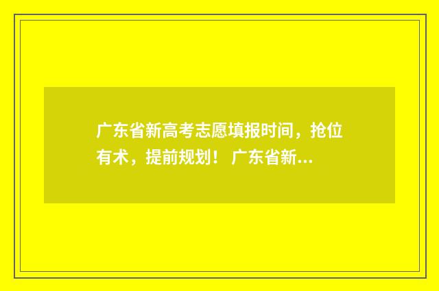 广东省新高考志愿填报时间，抢位有术，提前规划！ 广东省新高考志愿填报模板