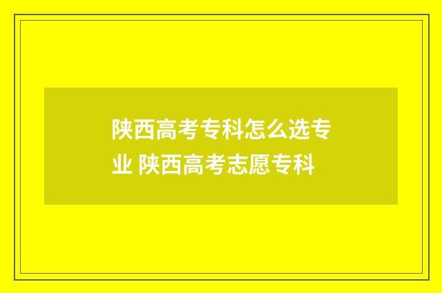 陕西高考专科怎么选专业 陕西高考志愿专科