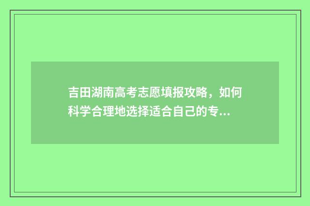 吉田湖南高考志愿填报攻略，如何科学合理地选择适合自己的专业？ 湖南高考18000名