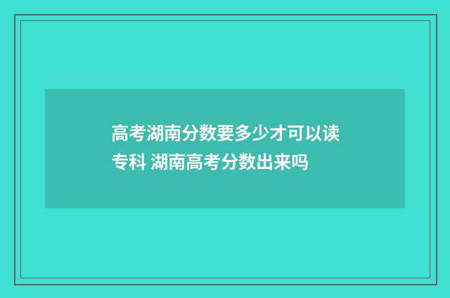 高考湖南分数要多少才可以读专科 湖南高考分数出来吗