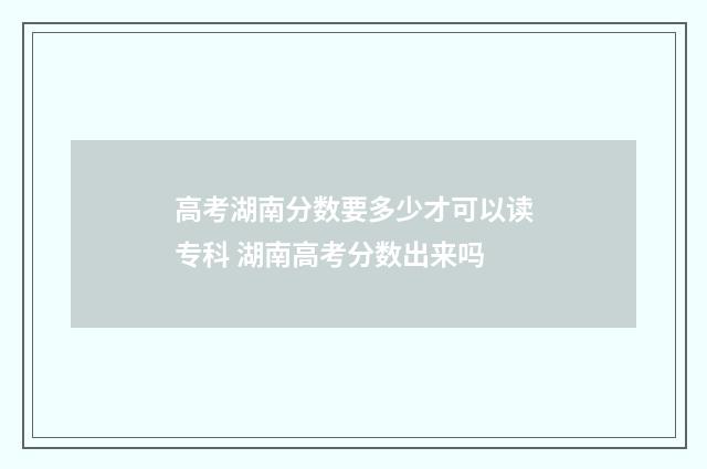 高考湖南分数要多少才可以读专科 湖南高考分数出来吗