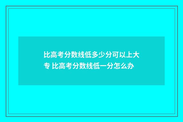 比高考分数线低多少分可以上大专 比高考分数线低一分怎么办