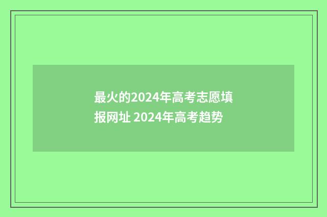 最火的2024年高考志愿填报网址 2024年高考趋势