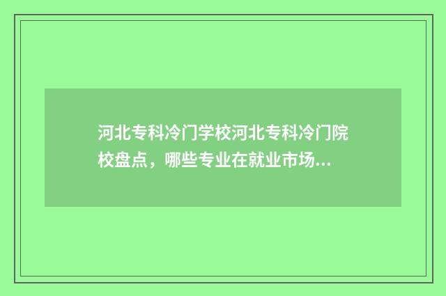 河北专科冷门学校河北专科冷门院校盘点，哪些专业在就业市场上有优势？ 河北省不好的专科
