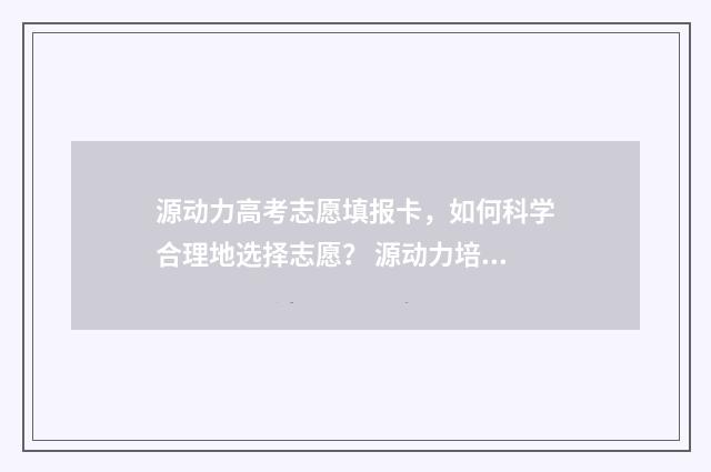 源动力高考志愿填报卡，如何科学合理地选择志愿？ 源动力培训