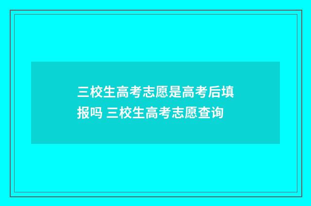 三校生高考志愿是高考后填报吗 三校生高考志愿查询