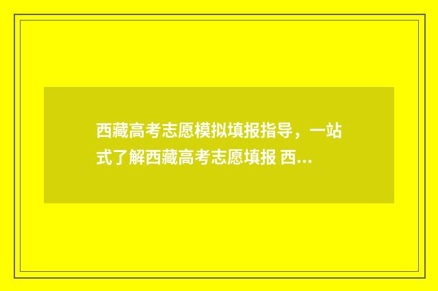 西藏高考志愿模拟填报指导，一站式了解西藏高考志愿填报 西藏高考志愿模拟填报