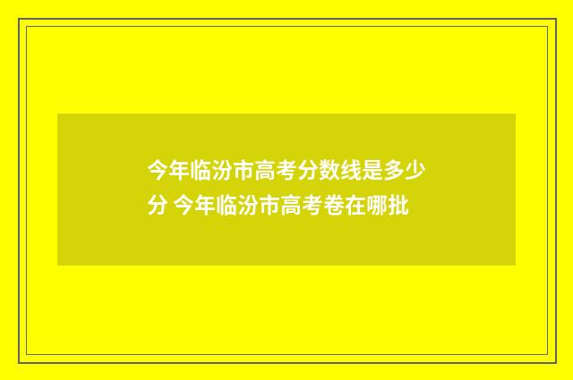 今年临汾市高考分数线是多少分 今年临汾市高考卷在哪批
