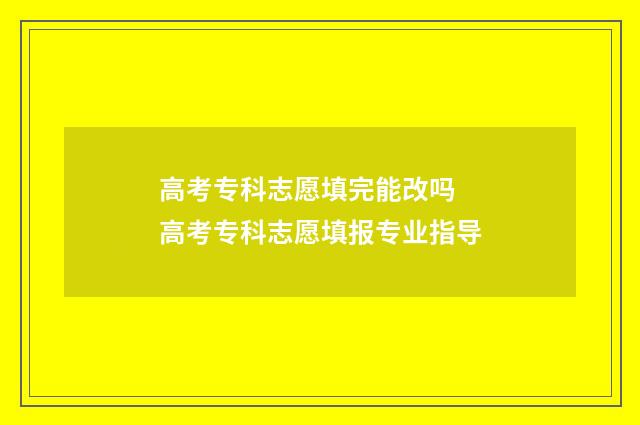 高考专科志愿填完能改吗 高考专科志愿填报专业指导