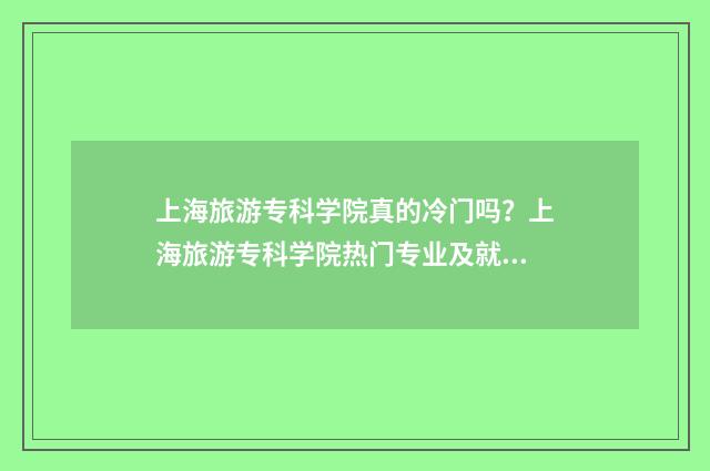 上海旅游专科学院真的冷门吗？上海旅游专科学院热门专业及就业前景 上海旅游专科学校和上海师范大学