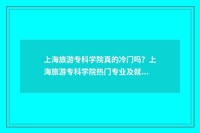 上海旅游专科学院真的冷门吗？上海旅游专科学院热门专业及就业前景 上海旅游专科学校和上海师范大学