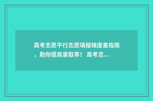 高考志愿平行志愿填报梯度差指南，助你提高录取率！ 高考志愿平行志愿不服从调剂