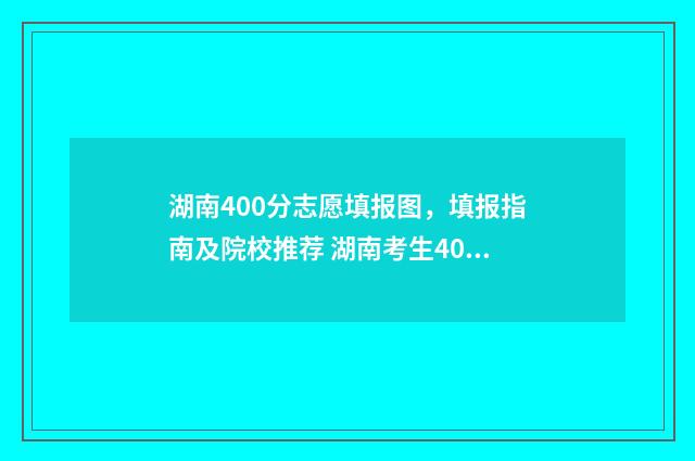 湖南400分志愿填报图，填报指南及院校推荐 湖南考生400分能上什么大学