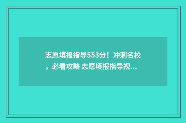 志愿填报指导553分！冲刺名校，必看攻略 志愿填报指导视频