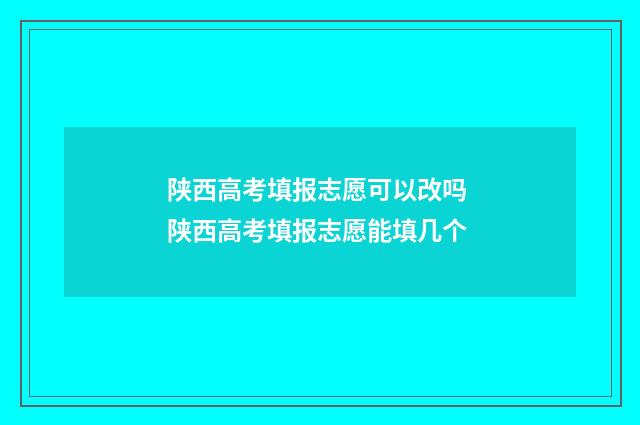 陕西高考填报志愿可以改吗 陕西高考填报志愿能填几个