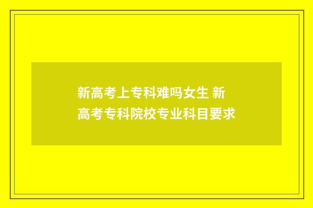 新高考上专科难吗女生 新高考专科院校专业科目要求