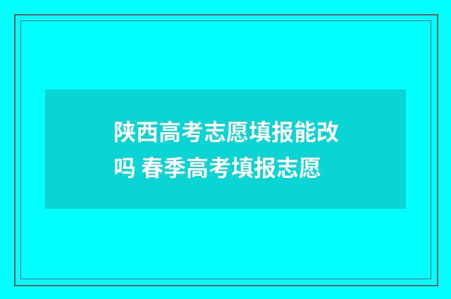 陕西高考志愿填报能改吗 春季高考填报志愿
