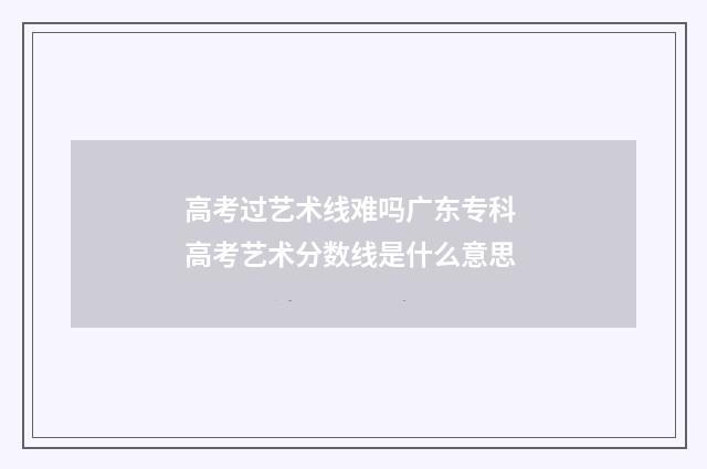 高考过艺术线难吗广东专科 高考艺术分数线是什么意思