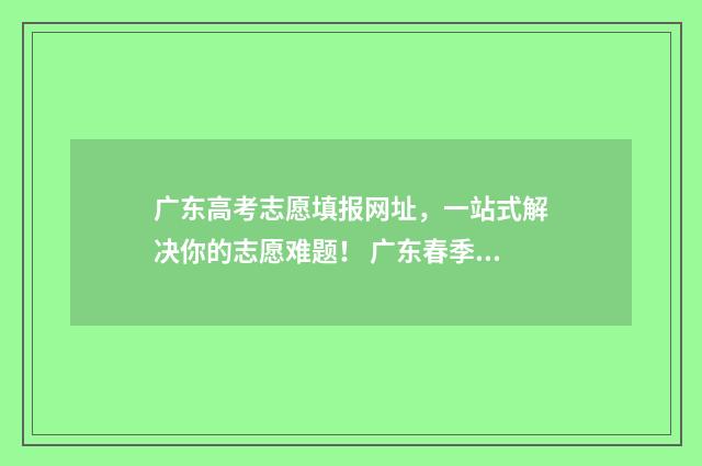 广东高考志愿填报网址，一站式解决你的志愿难题！ 广东春季高考填报志愿