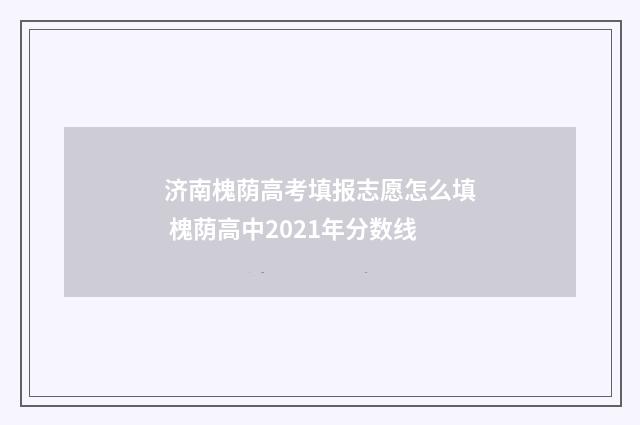 济南槐荫高考填报志愿怎么填 槐荫高中2021年分数线