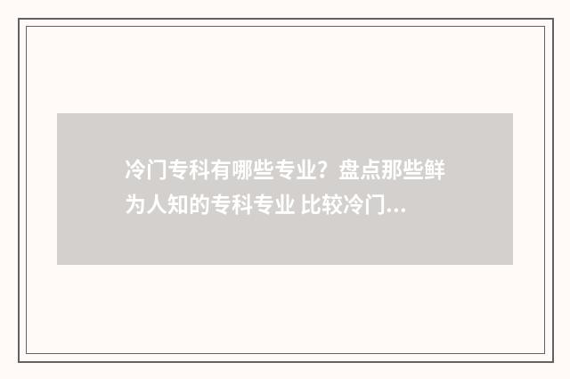 冷门专科有哪些专业？盘点那些鲜为人知的专科专业 比较冷门的专科学校