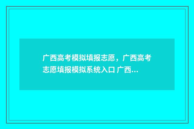 广西高考模拟填报志愿，广西高考志愿填报模拟系统入口 广西高考模拟填报志愿表模板