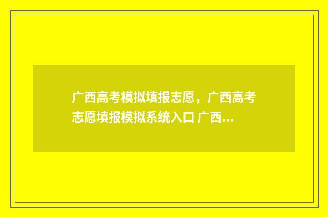 广西高考模拟填报志愿，广西高考志愿填报模拟系统入口 广西高考模拟填报志愿表模板
