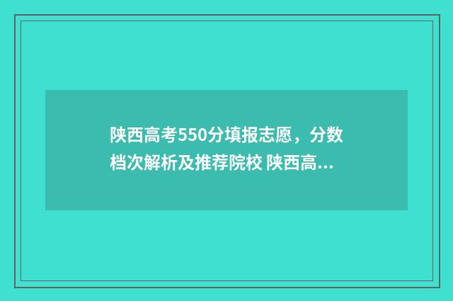 陕西高考550分填报志愿，分数档次解析及推荐院校 陕西高考500分什么水平