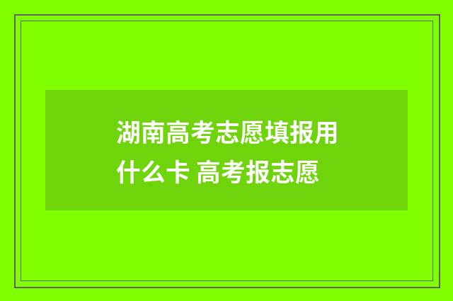 湖南高考志愿填报用什么卡 高考报志愿