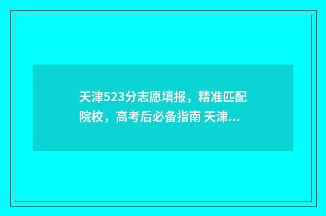 天津523分志愿填报，精准匹配院校，高考后必备指南 天津高考成绩528可以报什么学校