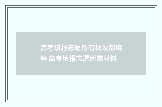 高考填报志愿所有批次都填吗 高考填报志愿所需材料