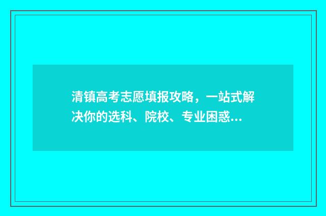 清镇高考志愿填报攻略，一站式解决你的选科、院校、专业困惑！ 清镇普高