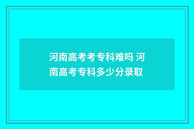 河南高考考专科难吗 河南高考专科多少分录取