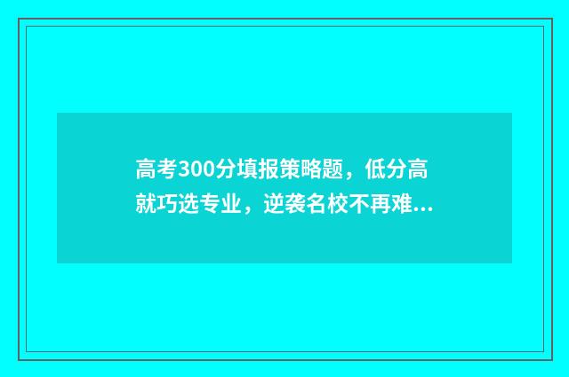 高考300分填报策略题，低分高就巧选专业，逆袭名校不再难 高考300分是什么