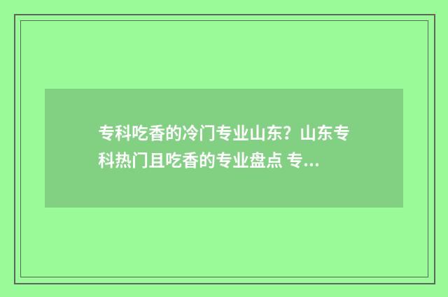 专科吃香的冷门专业山东？山东专科热门且吃香的专业盘点 专科学校的冷门专业
