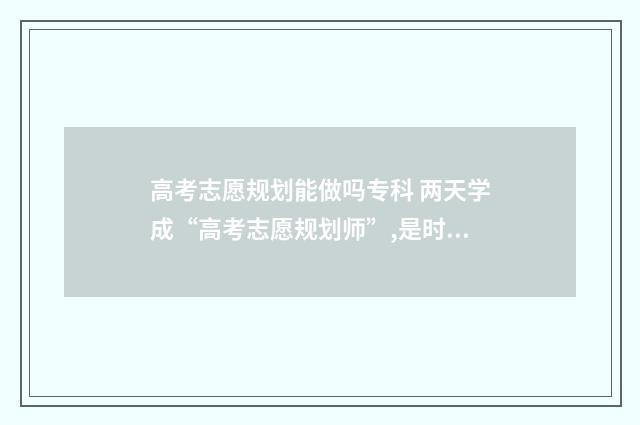 高考志愿规划能做吗专科 两天学成“高考志愿规划师”,是时候揭开真面目了