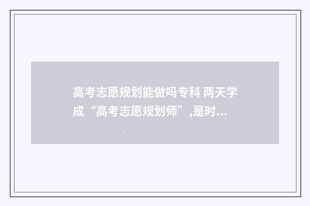 高考志愿规划能做吗专科 两天学成“高考志愿规划师”,是时候揭开真面目了