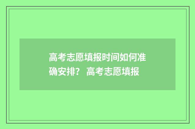 高考志愿填报时间如何准确安排？ 高考志愿填报