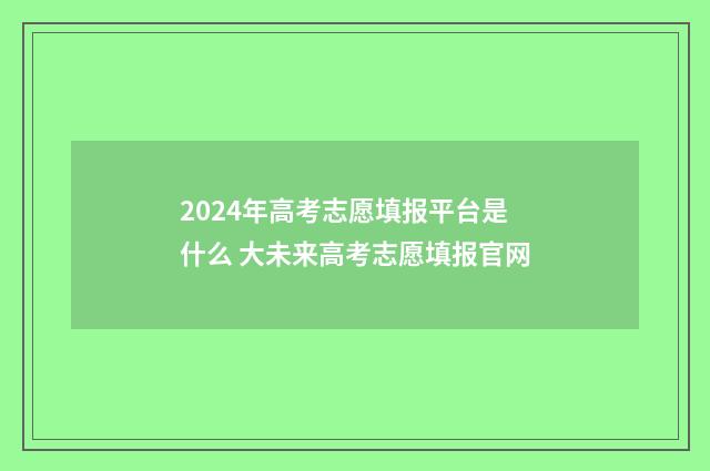 2024年高考志愿填报平台是什么 大未来高考志愿填报官网