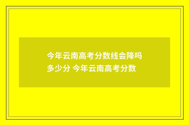 今年云南高考分数线会降吗多少分 今年云南高考分数