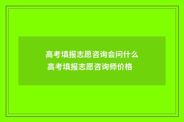 高考填报志愿咨询会问什么 高考填报志愿咨询师价格