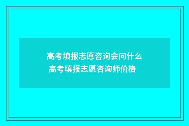 高考填报志愿咨询会问什么 高考填报志愿咨询师价格