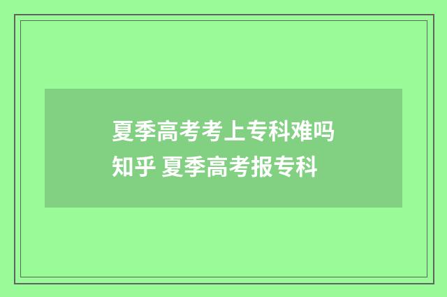 夏季高考考上专科难吗知乎 夏季高考报专科
